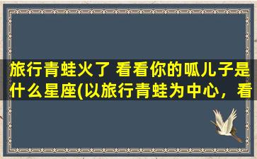 旅行青蛙火了 看看你的呱儿子是什么星座(以旅行青蛙为中心，看看你的呱儿子是哪个星座？)